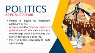 • Politics is played by everybody,
politicians or not.
• Aristotle said that “man by nature is a
political animal”, this means that it is
only through political community that
human beings live a good life.
• POLITICS become necessary to build
a just society.
POLITICS
AS PUBLIC AFFAIR
 