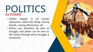 • Politics happen in all human
interaction; within the family, among
friends, among officemates, etc.
• Politics can, therefore, be seen as
struggle, and power can be seen as
the means through which struggle is
conducted.
POLITICS
AS POWER
 