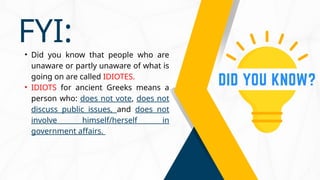 • Did you know that people who are
unaware or partly unaware of what is
going on are called IDIOTES.
• IDIOTS for ancient Greeks means a
person who: does not vote, does not
discuss public issues, and does not
involve himself/herself in
government affairs.
FYI:
 