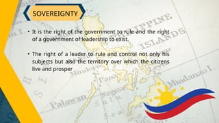 SOVEREIGNTY
• It is the right of the government to rule and the right
of a government of leadership to exist.
• The right of a leader to rule and control not only his
subjects but also the territory over which the citizens
live and prosper
 