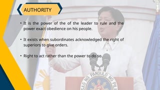 AUTHORITY
• It is the power of the of the leader to rule and the
power exact obedience on his people.
• It exists when subordinates acknowledged the right of
superiors to give orders.
• Right to act rather than the power to do so.
 