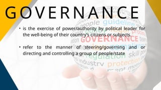G OV E R N A N C E
• is the exercise of power/authority by political leader for
the well-being of their country’s citizens or subjects.
• refer to the manner of steering/governing and or
directing and controlling a group of people/state
 