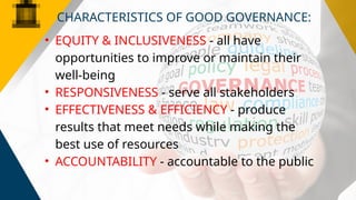 • EQUITY & INCLUSIVENESS - all have
opportunities to improve or maintain their
well-being
• RESPONSIVENESS - serve all stakeholders
• EFFECTIVENESS & EFFICIENCY - produce
results that meet needs while making the
best use of resources
• ACCOUNTABILITY - accountable to the public
CHARACTERISTICS OF GOOD GOVERNANCE:
 