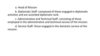 a. Head of Mission
b. Diplomatic Staff- composed of those engaged in diplomatic
activities and are accorded diplomatic rank.
c. Administrative and Technical Staff- consisting of those
employed in the administrative and technical service of the mission.
d. Service Staff- those engaged in the domestic service of the
mission.
 