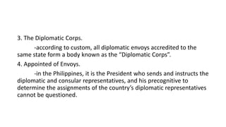 3. The Diplomatic Corps.
-according to custom, all diplomatic envoys accredited to the
same state form a body known as the “Diplomatic Corps”.
4. Appointed of Envoys.
-in the Philippines, it is the President who sends and instructs the
diplomatic and consular representatives, and his precognitive to
determine the assignments of the country’s diplomatic representatives
cannot be questioned.
 