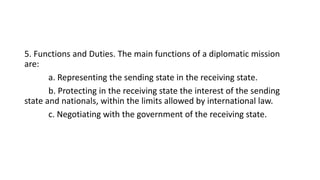 5. Functions and Duties. The main functions of a diplomatic mission
are:
a. Representing the sending state in the receiving state.
b. Protecting in the receiving state the interest of the sending
state and nationals, within the limits allowed by international law.
c. Negotiating with the government of the receiving state.
 