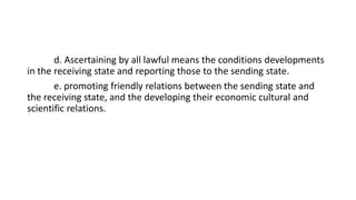d. Ascertaining by all lawful means the conditions developments
in the receiving state and reporting those to the sending state.
e. promoting friendly relations between the sending state and
the receiving state, and the developing their economic cultural and
scientific relations.
 