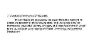 7. Duration of Immunities/Privileges.
-the privileges are enjoyed by the envoy from the moment he
enters the territory of the receiving state, and shall cease only the
moment he leaves the country, or expiry of a reasonable time in which
to do so, although with respect of official , immunity shall continue
indefinitely.
 