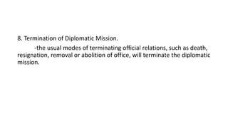 8. Termination of Diplomatic Mission.
-the usual modes of terminating official relations, such as death,
resignation, removal or abolition of office, will terminate the diplomatic
mission.
 