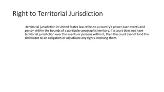 Right to Territorial Jurisdiction
-territorial jurisdiction in United States law refers to a country’s power over events and
person within the bounds of a particular geographic territory. If a court does not have
territorial jurisdiction over the events or persons within it, then the court cannot bind the
defendant to an obligation or adjudicate any rights involving them.
 