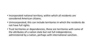 • Incorporated national territory, within which all residents are
considered American citizens.
• Unincorporated, this can include territories in which the residents do
not have full rights.
• Trust territories or dependencies, these are territories with same of
the attributes of a nation state but not full independence,
administered by a nation, perhaps with international sanction.
 