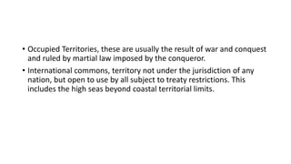 • Occupied Territories, these are usually the result of war and conquest
and ruled by martial law imposed by the conqueror.
• International commons, territory not under the jurisdiction of any
nation, but open to use by all subject to treaty restrictions. This
includes the high seas beyond coastal territorial limits.
 