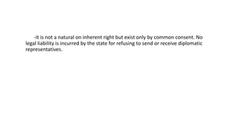 -it is not a natural on inherent right but exist only by common consent. No
legal liability is incurred by the state for refusing to send or receive diplomatic
representatives.
 