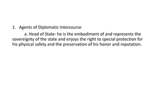 1. Agents of Diplomatic Intercourse
a. Head of State- he is the embodiment of and represents the
sovereignty of the state and enjoys the right to special protection for
his physical safety and the preservation of his honor and reputation.
 