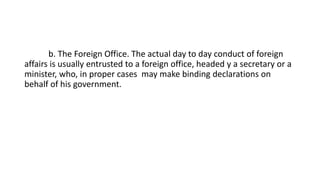 b. The Foreign Office. The actual day to day conduct of foreign
affairs is usually entrusted to a foreign office, headed y a secretary or a
minister, who, in proper cases may make binding declarations on
behalf of his government.
 