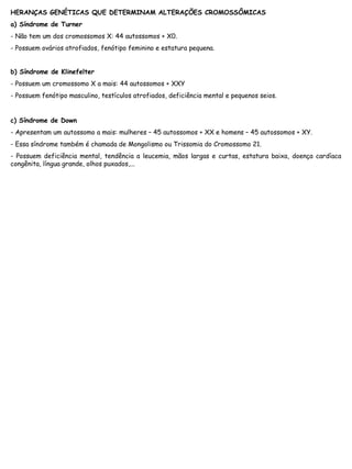 HERANÇAS GENÉTICAS QUE DETERMINAM ALTERAÇÕES CROMOSSÔMICAS
a) Síndrome de Turner
- Não tem um dos cromossomos X: 44 autossomos + X0.
- Possuem ovários atrofiados, fenótipo feminino e estatura pequena.
b) Síndrome de Klinefelter
- Possuem um cromossomo X a mais: 44 autossomos + XXY
- Possuem fenótipo masculino, testículos atrofiados, deficiência mental e pequenos seios.
c) Síndrome de Down
- Apresentam um autossomo a mais: mulheres – 45 autossomos + XX e homens – 45 autossomos + XY.
- Essa síndrome também é chamada de Mongolismo ou Trissomia do Cromossomo 21.
- Possuem deficiência mental, tendência a leucemia, mãos largas e curtas, estatura baixa, doença cardíaca
congênita, língua grande, olhos puxados,...
 
