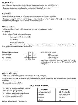 CO-DOMINÂNCIA
- Os indivíduos heterozigóticos apresentam ambos os fenótipos dos homozigóticos.
- Exemplo: No sistema sanguíneo MN, existem indivíduos MM, NN e MN.
PLEIOTROPIA
- Quando o gene condiciona ou influencia mais de uma característica no indivíduo.
- Exemplo: gene pleiotrópico em ervilhas, que condicionam 3 características simultâneas (cor da flor, da casca
da semente e presença ou não de mancha roxa nas espículas).
ALELOS LETAIS
- Alelos que afetam a sobrevivência de seus portadores, causando a morte.
- Exemplos:
Acondroplasia (forma de nanismo humano)
- Causada pelo alelo dominante D.
dd = normais
Dd = acondroplásicos
DD = nunca se encontrou ninguém, por esse motivo esse alelo em homozigose é dito como um alelo
letal, porque determina a morte do indivíduo.
Camundongos Amarelos
aa = selvagem
Aa = amarelo
AA = morre
ALELOS MÚLTIPLOS
- Indivíduos diplóides sempre apresentam dois alelos de cada gene.
- Muitos genes ocorrem em mais de duas formas alélicas, isto é, pode haver três ou mais alelos diferentes na
população.
- Exemplos de alelos múltiplos:
Cor da Pelagem de Coelhos
C = Aguti ou Selvagem (pelagem marrom)
cch
= Chinchila (pelagem cinza)
ch
= Himalaia (pelagem preta e branca)
ca
= Albino (pelagem branca)
Relação de dominância C > cch
> ch
> ca
A
A
a
a
AA Aa
Aa aa
Resultado: 25% morre
50% amarelos
25% selvagens
OBS: Esse resultado pode ser dado em fração,
nunca contando o que morre: 2/3 amarelos e 1/3
selvagens.
Genótipos Fenótipos
Selvagem ou Aguti CC, Ccch
, Cch
, Cca
Chinchila cch
cch
, cch
ch
, cch
ca
Himalaia ch
ch
, ch
ca
Albino ca
ca
 