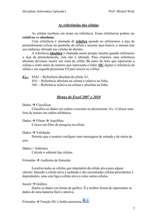 Disciplina: Informática Aplicada I Profª: Micheli Wink
3
As referências das células
As células recebem um nome ou referência. Essas referências podem ser
relativas ou absolutas.
Uma referência é chamada de relativa quando ao utilizarmos a alça de
preenchimento (clicar no pontinho da célula e arrastar para baixo), a mesma tem
seu endereço alterado nas células de destino.
A referência absoluta é chamada assim porque mesmo quando utilizamos
a alça de preenchimento, esta não é alterada. Para criarmos uma referência
absoluta devemos inserir um sinal de cifrão ($) antes da letra que representa a
coluna e outro antes do número que representa a linha. OU digitar a referência da
célula e em seguida pressionar F4 para inserir os cifrões.
Ex.: $A$1 – Referência absoluta da célula A1.
$A1 – Referência absoluta na coluna e relativa na linha.
A$1 – Referência relativa na coluna e absoluta na linha.
Menus do Excel 2007 e 2010
Dados  Classificar
Classifica os dados em ordem crescente ou decrescente. Ex.: Colocar uma
lista de nomes em ordem alfabética.
Dados  Filtrar  Autofiltro
Coloca um filtro de pesquisa na célula.
Dados  Validação
Permite que o usuário configure uma mensagem de entrada e de alerta de
erro.
Dados-> Subtotais
Calcula o subtotal das células.
Fórmulas  Auditoria de fórmulas
Localiza todas as células que dependem da célula ativa para algum
cálculo. Quando a célula ativa é auditada e são encontradas células precedentes e
dependentes, uma seta liga a célula ativa a estas outras células.
Inserir  Gráfico
Ilustra os dados em forma de gráfico. É a melhor forma de representar os
dados de uma maneira fácil e atrativa.
Fórmulas  Função OU o botão autosoma
 