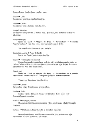 Disciplina: Informática Aplicada I Profª: Micheli Wink
4
Insere alguma função, basta escolher qual.
Início  Linha
Insere mais uma linha na planilha ativa.
Início  Coluna
Insere mais uma coluna na planilha ativa.
Início Planilha
Insere mais uma planilha. O padrão é de 3 planilhas, mas podemos excluir ou
adicionar.
Autoformatação
Ícone do Excel -> Opções do Excel -> Personalizar -> Comando
“autoformatação” e ok. Esta opção aparecerá na barra de título.
São modelos de formatação para a tabela.
Layout da página  Plano de fundo
Insere um fundo (imagem) na planilha.
Início  Formatação condicional
É uma formatação especial que pode ter até 3 condições para formatar os
dados. Cada condição permite um tipo de formatação, ou seja, 3 tipos diferentes
de formatação para uma única célula.
Cor da guia
Ícone do Excel -> Opções do Excel -> Personalizar -> Comando
“Ferramenta autoresumo” e ok. Esta opção aparecerá na barra de título.
Troca a cor da guia da planilha ativa.
Início  Células
Personaliza o tipo de dados que terá na célula.
Início  Estilo
É igual o estilo do Excel. Você pode deixar os dados todos com
formatações padronizadas.
Revisão  Proteger planilha
Bloqueia a planilha com uma senha. Não permite que a edição/alteração
de dados.
Revisão  Proteger pasta de trabalho  Estrutura e janelas
Bloqueia as abas da planilha com uma senha. Não permite que seja
renomeada, excluída ou trocar a cor da aba.
 