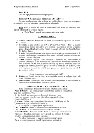 Disciplina: Informática Aplicada I Profª: Micheli Wink
8
Tecla TAB
Cria um espaçamento de início de parágrafo.
Formatar  Maiúsculas ou minúsculas OU Shift + F3
Formata a palavra para todas as letras em maiúsculas, ou todas em minúsculas,
ou a primeira letra em maiúscula e as demais em minúsculo.
Dica: Passe o mouse em cima de cada botão sem clicar que aparecerá uma
legenda informando o nome do mesmo.
 Tecla “Insert” para de apagar os caracteres do texto.
3. TIPOS DE E-MAIL
 Correio Eletrônico: Surgimento em 1971, considerado um aplicativo da Internet.
Ex.: Outlook.
 Webmail: É uma interface da WWW (World Wide Web – Rede de alcance
mundial) que permite ao usuário ler e escrever e-mail através de um navegador,
como o Internet Explorer, Mozilla Firefox ou Google Chrome. Ex.: Gmail,Hotmail,
IG, Yahoo, Ibest...
 E-mail: É um método que permite compor, enviar e receber mensagens através de
sistemas eletrônicos de comunicação. Este termo é utilizado tanto aos sistemas que
utilizam a Internet e Intranet.
 IMAP (Internet Message Access Protocol – Protocolo de Gerenciamento de
Correio Eletrônico): É um protocolo que a maioria dos provedores oferecem aos
seus assinantes. IMAP é ler os emails sem que seja feito o download para o seu
computador. Portanto, você lê o que o servidor de email seu está exibindo, como
uma página da Internet. Ela está lá, para quando você quiser acessar, mas só dá
para acessar online.
Segue as vantagens e desvantagens da IMAP:
 Vantagens: E-mails salvos longe do computador; acesso a qualquer lugar, não
ocupa espaço em disco.
 Desvantagens: Demora para abrir o e-mails; e-mails deletados ficam eliminados no
servidor; estar na Internet para acessar os e-mails.
ESTRUTURA E FUNCIONALIDADE DO E-MAIL
Todos os endereços de e-mail seguem uma estrutura padrão, onde:
» Nome do Usuário – é o nome de login escolhido pelo usuário na hora de fazer
seu e-mail. Exemplo: barbosa
» @ - é o símbolo que separa o nome do usuário do seu provedor.
» Host – é o nome do provedor onde foi criado o endereço eletrônico.
Exemplo:click21.com.br .
» Provedor – é o host, um computador dedicado ao serviço 24 horas por dia.
Vejamos um exemplo real: tuiuti@pop.com.br
A caixa postal é composta pelos seguintes itens:
» Caixa de Entrada – Onde ficam armazenadas as mensagens recebidas.
» Caixa de Saída – Armazena as mensagens ainda não enviadas.
» E-mails Enviados – Como o nome diz, ficam os e-mails que foram enviados.
» Rascunho – Guarda as mensagens que você ainda não terminou de redigir.
» Lixeira – Armazena as mensagens excluídas.
Ao redigir mensagem, os seguintes campos estão presentes:
» Para – é o campo onde será inserido o endereço do destinatário.
 