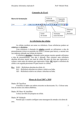 Disciplina: Informática Aplicada II Profª: Micheli Wink 
3 
Comandos do Excel: 
Barra de formatação 
As referências das células 
As células recebem um nome ou referência. Essas referências podem ser relativas ou absolutas. 
Uma referência é chamada de relativa quando ao utilizarmos a alça de preenchimento (clicar no pontinho da célula e arrastar para baixo), a mesma tem seu endereço alterado nas células de destino. 
A referência absoluta é chamada assim porque mesmo quando utilizamos a alça de preenchimento, esta não é alterada. Para criarmos uma referência absoluta devemos inserir um sinal de cifrão ($) antes da letra que representa a coluna e outro antes do número que representa a linha. OU digitar a referência da célula e em seguida pressionar F4 para inserir os cifrões. 
Ex.: $A$1 – Referência absoluta da célula A1. 
$A1 – Referência absoluta na coluna e relativa na linha. 
A$1 – Referência relativa na coluna e absoluta na linha. 
Menus do Excel 2007 e 2010 
Dados  Classificar 
Classifica os dados em ordem crescente ou decrescente. Ex.: Colocar uma lista de nomes em ordem alfabética. 
Dados  Filtrar  Autofiltro 
Coloca um filtro de pesquisa na célula. 
Dados  Validação 
Permite que o usuário configure uma mensagem de entrada e de alerta de erro. 
Mesclar 
Estilo 
de moeda 
Estilo de porcentagem 
Separador 
de milhar 
Aumentar casas decimais 
Diminuir casas decimais  