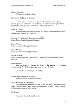 Disciplina: Informática Aplicada II Profª: Micheli Wink 
4 
Dados-> Subtotais 
Calcula o subtotal das células. 
Fórmulas  Auditoria de fórmulas 
Localiza todas as células que dependem da célula ativa para algum cálculo. Quando a célula ativa é auditada e são encontradas células precedentes e dependentes, uma seta liga a célula ativa a estas outras células. 
Inserir  Gráfico 
Ilustra os dados em forma de gráfico. É a melhor forma de representar os dados de uma maneira fácil e atrativa. 
Fórmulas  Função OU o botão autosoma 
Insere alguma função, basta escolher qual. 
Início  Linha 
Insere mais uma linha na planilha ativa. 
Início  Coluna 
Insere mais uma coluna na planilha ativa. 
Início Planilha 
Insere mais uma planilha. O padrão é de 3 planilhas, mas podemos excluir ou adicionar. 
Autoformatação 
Ícone do Excel -> Opções do Excel -> Personalizar -> Comando “autoformatação” e ok. Esta opção aparecerá na barra de título. 
São modelos de formatação para a tabela. 
Layout da página  Plano de fundo 
Insere um fundo (imagem) na planilha. 
Início  Formatação condicional 
É uma formatação especial que pode ter até 3 condições para formatar os dados. Cada condição permite um tipo de formatação, ou seja, 3 tipos diferentes de formatação para uma única célula. 
Cor da guia 
Troca a cor da guia da planilha ativa. 
 