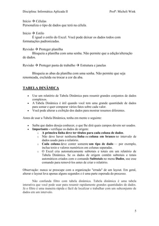 Disciplina: Informática Aplicada II Profª: Micheli Wink 
5 
Início  Células 
Personaliza o tipo de dados que terá na célula. 
Início  Estilo 
É igual o estilo do Excel. Você pode deixar os dados todos com formatações padronizadas. 
Revisão  Proteger planilha 
Bloqueia a planilha com uma senha. Não permite que a edição/alteração de dados. 
Revisão  Proteger pasta de trabalho  Estrutura e janelas 
Bloqueia as abas da planilha com uma senha. Não permite que seja renomeada, excluída ou trocar a cor da aba. 
TABELA DINÂMICA 
 Use um relatório de Tabela Dinâmica para resumir grandes conjuntos de dados complexos. 
 A Tabela Dinâmica é útil quando você tem uma grande quantidade de dados para somar e quer comparar vários fatos sobre cada valor. 
 Você pode alterar a exibição dos dados para mostrar resumos diferentes. 
Antes de usar a Tabela Dinâmica, tenha em mente o seguinte: 
 Saiba que dados deseja conhecer, o que lhe dirá quais campos devem ser usados. 
 Importante - verifique os dados de origem: 
o A primeira linha deve ter títulos para cada coluna de dados. 
o Não deve haver nenhuma linha ou coluna em branco no intervalo de dados usado para o relatório. 
o Cada coluna deve conter somente um tipo de dado — por exemplo, inclua texto e valores numéricos em colunas separadas. 
o O Excel cria automaticamente subtotais e totais em um relatório de Tabela Dinâmica. Se os dados de origem contêm subtotais e totais automáticos criados com o comando Subtotais no menu Dados, use esse comando para removê-los antes de criar o relatório. 
Observação: nunca se preocupe com a organização "errada" de um layout. Em geral, alterar o layout leva apenas alguns segundos e é uma parte esperada do processo. Não confunda filtro com tabela dinâmica. Tabela dinâmica é uma tabela interativa que você pode usar para resumir rapidamente grandes quantidades de dados. Já o filtro é uma maneira rápida e fácil de localizar e trabalhar com um subconjunto de dados em um intervalo. 
 