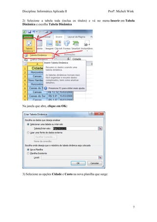 Disciplina: Informática Aplicada II Profª: Micheli Wink 
7 
2) Selecione a tabela toda (inclua os títulos) e vá no menu Inserir em Tabela Dinâmica e escolha Tabela Dinâmica 
Na janela que abre, clique em OK: 
3) Selecione as opções Cidade e Custo na nova planilha que surge:  