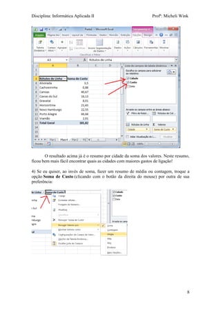 Disciplina: Informática Aplicada II Profª: Micheli Wink 
8 
O resultado acima já é o resumo por cidade da soma dos valores. Neste resumo, ficou bem mais fácil encontrar quais as cidades com maiores gastos de ligação! 
4) Se eu quiser, ao invés de soma, fazer um resumo de média ou contagem, troque a opção Soma de Custo (clicando com o botão da direita do mouse) por outra de sua preferência: 

