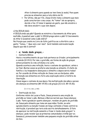 Altar é alimento para quando se tem fome (e sede). Para quem
            precisa se alimentar para a luta diária da fé.
          ● Por último, não por fim, Jesus Cristo toma o alimento que mais
            pode caracterizar o seu corpo. Ao “tomar” ele se apropria,
            decide e faz. O tomar é apenas um gesto, que não encobre e
            não deve encobrir o que vem depois.

c) Na IECLB (nós)-
A IECLB ainda usa pão? Quando se ministra o Sacramento do Altar para
multidão, é possível usar o pão? A IECLB prega sobre o pão? O Sacramento
do Altar é acessível como o pão diário?
Na liturgia que consta no Livro de Culto justifica-se o ofertório com o
gesto: “tomou...”. Que vem a ser isso? Será também sobrevalorização
daquilo que não é central?

   2.   e; tendo dado graças,-
   a.  Contexto Bíblico
   Havia o reconhecimento de que tudo pertence ao Criador, principalmente
   a comida (Sl 24:1). Por isso, a gratidão, em forma de ação de graças
   estava presente na vida cotidiana e no culto.
   Quando acontecia uma refeição, havia o costume de agradecer, antes e
   no final. Muitas vezes se proferia uma benção ao alimento. O chefe da
   família e /ou hospedeiro abençoava o alimento e depois servia todos/
   as. Por ocasião da última refeição de Jesus com os discípulos, além
   da benção aos alimentos era feita uma explicação sobre a história da
   libertação.
   Jesus segue o costume da sua época. Na multiplicação dos pães e peixes
   ele abençoa os alimentos (Mt 14:19) e dá graças (Jo 6.11; Mt 15.36).

            (Cf. Cf. id., ibid., p. 445)

   b. Instituição da Ceia
   Conforme relato de Lucas e Paulo, Jesus pronuncia uma oração de
   gratidão ao tomar o pão. Mateus e Marcos narram que Jesus abençoa
   o pão. Tanto agradecer quanto abençoar, revelam um gesto de gratidão
   de Jesus pelo alimento que toma em suas mãos. Porém, se este
   agradecimento ou benção tivesse um longo conteúdo e fosse central na
   instituição, é provável que teria sido escrito detalhadamente. O fato
   de aparecer na instituição somente a frase ‘e tendo dado graças’/ ‘o
   abençou’, pode revelar que as primeiras comunidades cristãs (por ex.
   Damasco), pronunciavam também uma pequena oração de gratidão antes
   da Ceia.
 