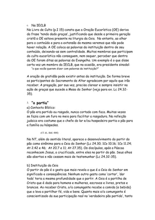 c. Na IECLB
No Livro de Culto (p.I 15) consta que a Oração Eucarística (OE) deriva
da frase ‘tendo dado graças’, justificando que desde a primeira geração
cristã a OE estava presente na liturgia da Ceia. No entanto, ao olhar
para o conteúdo e para a extensão da mesma veremos que não pode
haver relação. A OE coloca as palavras da instituição dentro de seu
conteúdo, deixando-as sem centralidade. Muitos membros que participam
do culto eucarístico não conseguem, nem sequer, perceber que dentro
da OE foram ditas as palavras do Evangelho. Um exemplo é o que disse
certa vez um membro da IECLB, que na ocasião, era presidente sinodal:
     “o que vocês querem dizer com palavras da instituição?”


A oração de gratidão pode existir antes da instituição. De forma breve
os participantes do Sacramento do Altar agradecem por aquilo que irão
receber. A pregação, por sua vez, precisa clarear e sempre insistir na
ação de graças que sucede a Mesa do Senhor (veja para ex. Lc 24.32-
35).

3.   “o partiu”
a) Contexto Bíblico:
O pão era partido ou rasgado, nunca cortado com faca. Muitas vezes
se fazia com um furo no meio para facilitar a rasgadura. Na refeição
judaica era costume que o chefe do lar e/ou hospedeiro partia o pão para
a família ou hóspedes.

            (Cf. id., ibid. 444)

No NT, além do sentido literal, aparece o desenvolvimento do partir do
pão como sinônimo para a Ceia do Senhor (Lc 24.30; 1Co 10.16; 1Co 11.24;
At 2.42 e 46; At 20.7 e 11; At 27.35). Os discípulos, após a Páscoa
reconhecem Jesus, o crucificado, entre eles no partir do pão. Seus olhos
são abertos e não cessam mais de testemunhar (Lc 24.32-35).

b) Instituição da Ceia
O partir do pão é o gesto que mais revela o que é a Ceia do Senhor em
significado e conseqüências. Nenhum outro gesto como ‘cortar’, ‘dar
todo’ teria a mesma profundidade que o partir. A Ceia é a partilha de
Cristo que é dado para homens e mulheres, escravos e livres, pretos e
brancos. Ao receber Cristo, o/a comungante recebe a comida (e bebida)
que o leva a partilhar fé, vida e bens. Quanto mais o/a comungante é
conscientizado da sua participação real no ‘verdadeiro pão partido’, tanto
 
