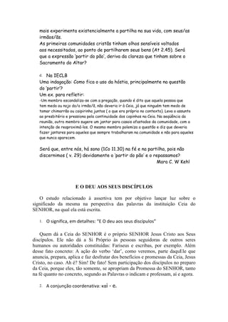 mais experimenta existencialmente a partilha na sua vida, com seus/as
   irmãos/ãs.
   As primeiras comunidades cristãs tinham olhos sensíveis voltados
   aos necessitados, ao ponto de partilharem seus bens (At 2.45). Será
   que a expressão ‘partir do pão’, deriva da clareza que tinham sobre o
   Sacramento do Altar?

   d. Na IECLB
   Uma indagação: Como fica o uso da hóstia, principalmente na questão
   do ‘partir’?
   Um ex. para refletir:
   -Um membro escandaliza-se com a pregação, quando é dito que aquela pessoa que
   tem medo ou nojo do/a irmão/ã, não deveria ir à Ceia, já que ninguém tem medo de
   tomar chimarrão ou caipirinha juntos ( o que era próprio no contexto). Leva o assunto
   ao presbitério e pressiona pela continuidade dos copinhos na Ceia. Na seqüência da
   reunião, outro membro sugere um jantar para casais afastados da comunidade, com a
   intenção de reaproximá-los. O mesmo membro polemiza a questão e diz que deveria
   fazer jantares para aqueles que sempre trabalharam na comunidade e não para aqueles
   que nunca aparecem.


   Será que, entre nós, há sono (1Co 11.30) na fé e na partilha, pois não
   discernimos ( v. 29) devidamente o ‘partir do pão’ e o repassamos?
                                                            Mara C. W Kehl




                      E O DEU AOS SEUS DISCÍPULOS

   O estudo relacionado à assertiva tem por objetivo lançar luz sobre o
significado da mesma na perspectiva das palavras da instituição Ceia do
SENHOR, na qual ela está escrita.

   1.   O significa, em detalhes: “E O deu aos seus discípulos”

    Quem dá a Ceia do SENHOR é o próprio SENHOR Jesus Cristo aos Seus
discípulos. Ele não dá a Si Próprio às pessoas seguidoras de outros seres
humanos ou autoridades constituídas: Fariseus e escribas, por exemplo. Além
desse fato concreto: A ação do verbo ‘dar’, como veremos, parte daquEle que
anuncia, prepara, aplica e faz desfrutar dos benefícios e promessas da Ceia, Jesus
Cristo, no caso. Ah é? Sim! De fato! Sem participação dos discípulos no preparo
da Ceia, porque eles, tão somente, se apropriam da Promessa do SENHOR, tanto
na fé quanto no concreto, segundo as Palavras o indicam e professam, aí e agora.

   2.   A conjunção coordenativa: καὶ - e.
 