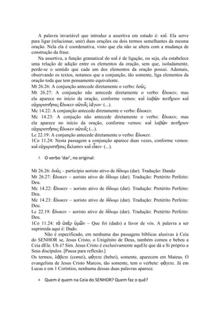 A palavra invariável que introduz a assertiva em estudo é: καὶ. Ela serve
para ligar (relacionar, unir) duas orações ou dois termos semelhantes da mesma
oração. Nela ela é coordenativa, visto que ela não se altera com a mudança de
construção da frase.
    Na assertiva, a função gramatical do καὶ é de ligação, ou seja, ela estabelece
uma relação de adição entre os elementos da oração, sem que, isoladamente,
perde-se o sentido que cada um dos elementos da oração possui. Ademais,
observando os textos, notamos que a conjunção, tão somente, liga elementos da
oração toda que tem pensamento equivalente.
Mt 26.26: A conjunção antecede diretamente o verbo: δοὺς.
Mt 26.27: A conjunção não antecede diretamente o verbo: ἔδωκεν, mas
ela aparece no início da oração, conforme vemos: καὶ λαβὼν ποτήριον καὶ
εὐχαριστήσας ἔδωκεν αὐτοῖς λέγων· (...).
Mc 14.22: A conjunção antecede diretamente o verbo: ἔδωκεν.
Mc 14.23: A conjução não antecede diretamente o verbo: ἔδωκεν, mas
ela aparece no início da oração, conforme vemos: καὶ λαβὼν ποτήριον
εὐχαριστήσας ἔδωκεν αὐτοῖς (...).
Lc 22.19: A conjunção antecede diretamente o verbo: ἔδωκεν.
1Co 11.24: Nesta passagem a conjunção aparece duas vezes, conforme vemos:
καὶ εὐχαριστήσας ἔκλασεν καὶ εἶπεν· (...).

   3.   O verbo ‘dar’, no original:

Mt 26.26: δοὺς – particípio aoristo ativo de δίδωμι (dar). Tradução: Dando
Mt 26.27: ἔδωκεν – aoristo ativo de δίδωμι (dar). Tradução: Pretérito Perfeito:
Deu.
Mc 14.22: ἔδωκεν – aoristo ativo de δίδωμι (dar). Tradução: Pretérito Perfeito:
Deu.
Mc 14.23: ἔδωκεν – aoristo ativo de δίδωμι (dar). Tradução: Pretérito Perfeito:
Deu.
Lc 22.19: ἔδωκεν – aoristo ativo de δίδωμι (dar). Tradução: Pretérito Perfeito:
Deu.
1Co 11.24: τὸ ὑπὲρ ὑμῶν – Que foi (dado) a favor de vós. A palavra a ser
suprimida aqui é: Dado.
      Não é especificado, em nenhuma das passagens bíblicas alusivas à Ceia
do SENHOR se, Jesus Cristo, o Unigênito de Deus, também comeu e bebeu a
Ceia dEle. Uh é? Sim. Jesus Cristo é exclusivamente aquEle que dá a Si próprio a
Seus discípulos. [Pausa para reflexão.]
Os termos, λάβετε (comei), φάγετε (bebei), somente, aparecem em Mateus. O
evangelista de Jesus Cristo Marcos, tão somente, tem o verbete: φάγετε. Já em
Lucas e em 1 Coríntios, nenhuma dessas duas palavras aparece.

   4.   Quem é quem na Ceia do SENHOR? Quem faz o quê?
 