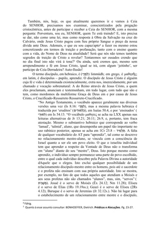 Também, nós, hoje, os que atualmente queremos ir e vamos à Ceia
do SENHOR, precisamos nos examinar, conscientizados pela pregação
cristocêntrica, antes de participar e receber a Ceia do SENHOR, com a mesma
pergunta: Porventura, sou eu, SENHOR, quem Te está traindo? E, isto precisa
se dar, não como uma lei, mas como resposta à Obra da Salvação na cruz do
Calvário, onde Jesus Cristo pagou com Seu próprio Sangue o preço da nossa
dívida ante Deus. Ademais, o que eu sou capaz/apto4 a fazer ou mesmo estou
concretizando em termos de traição e profanação, tanto com o ensino quanto
com a vida, do Nome de Deus na atualidade? Será que nós não temos também
segredos de traição de Cristo a revelar? Tentaremos ser ousados crendo que
no dia final isto não virá á tona?5 Ou ainda, será cremos que, mesmo sem
arrependimento e fé em Jesus Cristo, igual se irá, com algum ‘jeitinho’, ser
partícipe de Ceia Derradeira? Auto-Ilusão!




4   Fähig.
5   Quanto à esse assunto consultar: BONHOEFFER, Dietrich. Prédicas e Alocuções. Pg. 23-27.
 