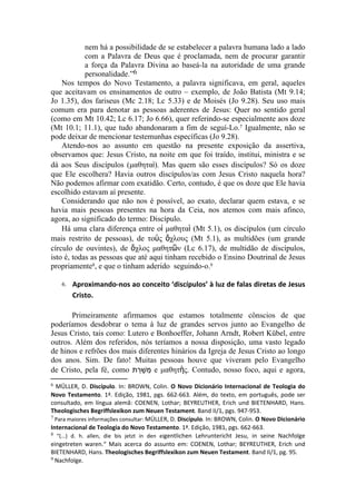 Nos tempos do Novo Testamento, a palavra significava, em geral, aqueles
que aceitavam os ensinamentos de outro – exemplo, de João Batista (Mt 9.14;
Jo 1.35), dos fariseus (Mc 2.18; Lc 5.33) e de Moisés (Jo 9.28). Seu uso mais
comum era para denotar as pessoas aderentes de Jesus: Quer no sentido geral
(como em Mt 10.42; Lc 6.17; Jo 6.66), quer referindo-se especialmente aos doze
(Mt 10.1; 11.1), que tudo abandonaram a fim de seguí-Lo.7 Igualmente, não se
pode deixar de mencionar testemunhas específicas (Jo 9.28).
    Atendo-nos ao assunto em questão na presente exposição da assertiva,
observamos que: Jesus Cristo, na noite em que foi traído, institui, ministra e se
dá aos Seus discípulos (μαθηταὶ). Mas quem são esses discípulos? Só os doze
que Ele escolhera? Havia outros discípulos/as com Jesus Cristo naquela hora?
Não podemos afirmar com exatidão. Certo, contudo, é que os doze que Ele havia
escolhido estavam aí presente.
    Considerando que não nos é possível, ao exato, declarar quem estava, e se
havia mais pessoas presentes na hora da Ceia, nos atemos com mais afinco,
agora, ao significado do termo: Discípulo.
    Há uma clara diferença entre οἱ μαθηταὶ (Mt 5.1), os discípulos (um círculo
mais restrito de pessoas), de τοὺς ὄχλους (Mt 5.1), as multidões (um grande
círculo de ouvintes), de ὄχλος μαθητῶν (Lc 6.17), de multidão de discípulos,
isto é, todas as pessoas que até aqui tinham recebido o Ensino Doutrinal de Jesus
propriamente8, e que o tinham aderido seguindo-o.9

    6.   Aproximando-nos ao conceito ‘discípulos’ à luz de falas diretas de Jesus 
         Cristo.
 




6 MÜLLER, D. Discípulo. In: BROWN, Colin. O  Novo  Dicionário  Internacional  de  Teologia  do 
Novo  Testamento. 1ª. Edição, 1981, pgs. 662-663. Além, do texto, em português, pode ser
consultado, em língua alemã: COENEN, Lothar; BEYREUTHER, Erich und BIETENHARD, Hans.
Theologisches Begriffslexikon zum Neuen Testament. Band II/1, pgs. 947-953.
7 Para maiores informações consultar: MÜLLER, D. Discípulo. In: BROWN, Colin. O Novo Dicionário 

Internacional de Teologia do Novo Testamento. 1ª. Edição, 1981, pgs. 662-663.
8 “(...) d. h. allen, die bis jetzt in den eigentlichen Lehruntericht Jesu, in seine Nachfolge

eingetreten waren.“ Mais acerca do assunto em: COENEN, Lothar; BEYREUTHER, Erich und
BIETENHARD, Hans. Theologisches Begriffslexikon zum Neuen Testament. Band II/1, pg. 95.
9 Nachfolge.
 