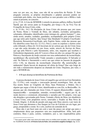 uma vez por ano, ou, duas, caso não dê na sexta-feira da Paixão. É. Sem
pregação concreta, as próprias elocubrações e palpites pessoais podem ser
controlado pelo diabo, sim, basta justificar os seus pecados com a Bíblia e tudo
estará aí presente, no concreto.
d. Lc 17.10. A Ceia do SENHOR é consolo às pessoas μαθητες δοῦλος Χριστοῦ
Ἰησοῦ, que são servas junto ao Evangelho, por Graça e fé, na Viva Voz do
Evangelho de Jesus Cristo, crida.
e. Jo 15.18s.; 16.2. Os discípulos de Jesus Cristo são pessoas que, por causa
do Nome, Reino e Vontade de Deus, são odiados, excluídos, perseguidos,
caluniados, difamados, identificados como inimigos do „gênero humano“11, mas,
ainda assim, amados, cuidados, guardados, acompanhados pelo próprio Cristo,
que age neles pelo Espírito. Que Graça! Que Bendição! O próprio Crucificado-
Ressurreto Ressurreto-Crucificado, pelo Espírito Santo, cuida das pessoas que
Ele identifica como Seus (Lc 12.11s.). Pois é, como os expulsos e mortos como
culto tributado a Deus (Jo 16.2) haveriam de ter certeza que são de Cristo Jesus
e que não serão deixados sós por Jesus, senão, através do Serviço de Deus,
que age pela Palavra e pelo Sacramento, neles, sim, naqueles que recebem o
Gottesdienst dignamente, pela fé? Louvai a Deus em alta voz, porque Ele age na
Palavra e Sacramento de modo concreto nos seus embaixadores da reconciliação,
πρεσβεύομεν τῆς καταλλαγῆς! Vinde cansados e amedrontados: O Salvador aí
está: Na Palavra e Sacramento a servir aos que crêem na loucura da pregação
(1Co 1.18), na diaconia da reconciliação (διακονίαν τῆς καταλλαγῆς) em
andamento! Quem haverá de desprezar tal oferta da Graça? Que seja longe de
nós todo o minimíssimo desperzo ao chamado de Cristo. Ouçamos, pra valer, o
que o SENHOR diz.

     7.   A fé que alcança os benefícios da Promessa de Deus

    A pessoa discípula de Jesus Cristo crê naquEle que servirá na Ceia Derradeira
(Lc 12.37b.), com vocação e convocação pessoal escatológica. Sim, ela não
fica neutra frente ao Unigênito de Deus, Suas Promessas e Ordens. Ela é
alguém que segue a Fala de Cristo, identificando-se com Ele, os ἀκολουθέω. As
pessoas que são chamadas por Jesus Cristo, O seguem (ἐξακολουθέω - seguir;
παρακολουθέω – acompanhar, entender; συνακολουθέω - seguir) por fé, de
modo decisivo e existencial, alimentados e saciados por Ele próprio, visto que
são dirigidas e governadas pelo Nome, Vontade e Reino de Deus, em obediência
a Jesus Cristo, com propósitos novos, renovados e fixados na Boa Nova de
Grande Alegria: A dívida do pecado está paga ante Deus através e por meio de
Jesus Cristo que derramou o Seu Sangue na Cruz do Calvário em seu lugar, por
graça, arrependido e crente. Se o crês, usufruis do conteúdo da fé.
    Deus não é um bocó nem um coió e nem tão pouco um arrigó que pura e
simplesmente deixa que pequemos sem nos responsabilizar. Aliás, bem pelo
contrário, Deus é justo, correto, verdadeiro, juiz e, nos responsabiliza pelos

11 Para quem quiser saber mais acerca do modo como os cristãos eram acusados, sob o prisma pagão,
ler: FELDMEIER, Reinhardt. A Primeira Carta de Pedro. Um comentário exegético-teológico. Pgs. 15-25.
 