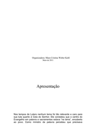 Organizadora: Mara Cristina Weber Kehl
                          Maio de 2011




                     Apresentação




Nos tempos de Lutero nenhum tema foi tão relevante e caro para
sua luta quanto à Ceia do Senhor. Ele constatou que o centro do
Evangelho em palavra e sacramentos estava “na lama”, encoberto
ao povo. Como ministro da palavra percebeu que precisava
 