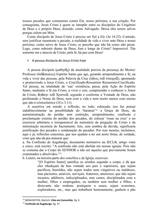 nossos pecados que cometemos contra Ele, nosso próximo, a sua criação. Por
conseguinte, Jesus Cristo é quem se interpõe entre os discípulos do Unigênito
de Deus e o próprio Deus, dizendo, como Advogado: Deixa eles serem salvos
porque crêem em Mim.
   Como discípulo de Jesus Cristo é preciso ser fiel a Ele (At 14.22). Contudo,
sem justificar rasamente o pecado, a realidade de vida e viver ante Deus e nosso
próximo, como servo de Jesus Cristo, se percebe que não há como não pecar.
Logo, como subsistir diante de Deus, fora e longe de Cristo? Impossível. Tão
somente em e através de Cristo, pela fé, há paz com Deus!

    8.   A pessoa discípula de Jesus Cristo hoje

    A pessoa discípula (μαθητὴς) da atualidade precisa da presença do Mestre/
Professor (διδάσκαλος) Espírito Santo que age, gerando arrependimento e fé, na
vida e viver das pessoas, pela Palavra da Cruz (λόγος τοῦ σταυροῦ), apontando
e promovendo a Jesus Cristo, o Crucificado-Ressurreto Ressurreto-Crucificado.
Tal pessoa, na totalidade de ‘sua’ existência, passa, pela Ação do Espírito
Santo, mediante a fé em Cristo, a viver e crer, compreender e conhecer o Amor
de Cristo, ἀγάπην τοῦ Χριστοῦ, segundo e conforme a Vontade de Deus, não
profanando o Nome de Deus, nem com a vida e nem muito menos com ensino
que não é cristocêntrico (1Co 3.11).
    A assertiva em estudo e reflexão, no todo, esboçada, nos faz pensar
indubitavelmente na possibilidade do ‘baratear’12 a Graça de Deus, da
autoministração do perdão sem contrição, arrependimento, confissão e
proclamação externa do perdão dos pecados, do colocar ‘rosas na cruz’ e no
exercício arbitrário e irresponsável do ministério da pregação de Cristo e da
ministração incorreta do Sacramento. Isto, sem sombra de dúvida, significaria
justificação dos pecados e condenação do pecador. Por isso mesmo, incluímos,
aqui e já, reflexões concretas, que nos ajudam a ter um norte firme, de verdade,
visto que não dá pra minorar que:
a. Na Confissão de Augsburgo, documento normativo na IECLB, artigo vinte
e cinco, está escrito: “A confissão não está abolida em nossas igrejas. Pois não
se costuma dar o Corpo do SENHOR a não ser àqueles que previamente foram
examinados e absolvidos.”13
b. Lutero, na terceira parte dos concílios e da Igreja, escreveu:
            “[O Espírito Santo] santifica os cristãos segundo o corpo, e dá que
            eles obedeçam de boa vontade aos pais e superiores, que sejam
            pacíficos, humildes, não sejam irados nem vingativos ou maldosos,
            mas pacientes, amáveis, serviçais, fraternos, amorosos; que não sejam
            incastos, adúlteros, indisciplinados, mas castos, disciplinados com a
            mulher, filhos e empregados, ou também sem mulher e filhos, e
            doravante não roubem, pratiquem a usura, sejam avarentos,
            exploradores, etc., mas que trabalhem honestamente, ganhem o pão

12 BONHOEFFER, Dietrich. Vida em Comunhão. Pg. 9.
13 Confissão de Augsburgo. Pg. 37.
 