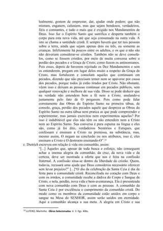 lealmente, gostem de emprestar, dar, ajudar onde podem; que não
            mintam, enganem, caluniem, mas que sejam bondosos, verdadeiros,
            fiéis e constantes, e tudo o mais que é exigido nos Mandamentos de
            Deus. Isso faz o Espírito Santo que santifica e desperta também o
            corpo para esta nova vida, até que seja consumado na outra vida. A
            isto se chama a santidade cristã. E sempre haverá que ter tais pessoas
            sobre a terra, ainda que sejam apenas dois ou três, ou somente as
            crianças. Infelizmente há poucos entre os adultos, e os que o não são
            não deveriam considerar-se cristãos. Também não se deve consolá-
            los, como se fossem cristãos, por meio de muita conversa sobre o
            perdão dos pecados e a Graça de Cristo, como fazem os antinomianos.
            Pois esses, depois de haverem rejeitado os Dez Mandamentos e sem
            os entenderem, pregam em lugar deles muito a respeito da Graça de
            Cristo, mas fortalecem e consolam aqueles que continuam em
            pecados, dizendo que não precisam temer nem se apavorar por causa
            dos pecados, porque todos já estão tirados por Cristo. Não obstante,
            vêem isso e deixam as pessoas continuar em pecados públicos, sem
            qualquer renovação e melhora de sua vida. Disso se pode deduzir que
            na verdade não entendem bem a fé nem a Cristo, anulando-o
            justamente pelo fato de O pregarem. Pois como pode falar
            corretamente das Obras do Espírito Santo na primeira tábua, de
            consolo, graça, perdão dos pecados aquele que despreza as Obras do
            Espírito Santo na outra tábua nem pratica as que pode compreender e
            experimentar, mas jamais exercitou nem experimentou aquelas? Por
            isso é indubitável que eles não têm ou não entendem nem a Cristo
            nem ao Espírito Santo. Sua conversa é pura espuma na língua e eles
            são, como já foi dito, verdadeiros Nestórios e Eutiques, que
            confessam e ensinam a Cristo na premissa, na substância, mas,
            mesmo assim, O negam na conclusão ou nos atributos, isso é, eles
            ensinam a Cristo e O destroem ensinando-O”.14
c. Dietrich escreveu em relação à vida em comunhão, assim:
            “[...] Àqueles que, apesar de toda busca e esforço, não conseguem
            achar a imensa alegria da comunhão, da cruz, da nova vida e da
            certeza, deve ser mostrada a oferta que nos é feita na confissão
            fraternal. A confissão situa-se dentro da liberdade do cristão. Quem,
            todavia, recusará uma ajuda que Deus considerou necessário oferecer
            sem levar prejuízo?” [...]“O dia da celebração da Santa Ceia é dia de
            festa para a comunidade cristã. Reconciliada no coração com Deus e
            com os irmãos, a comunidade recebe a dádiva do Corpo e Sangue de
            Cristo, e nela, perdão, nova vida e bem-aventurança. Ela é presenteada
            com nova comunhão com Deus e com as pessoas. A comunhão da
            Santa Ceia é por excelência o cumprimento da comunhão cristã. Do
            modo como os membros da comunidade estão unidos em corpo e
            sangue na Mesa do SENHOR, assim serão unidos em eternidade.
            Aqui a comunhão alcança a sua meta. A alegria em Cristo e sua

14 LUTERO, Martinho.  Obras Selecionadas. V. 3. Pgs. 406s.
 