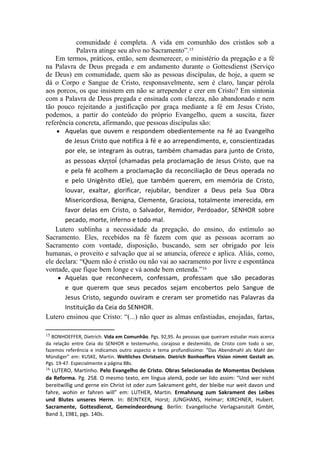 comunidade é completa. A vida em comunhão dos cristãos sob a
           Palavra atinge seu alvo no Sacramento”.15
    Em termos, práticos, então, sem desmerecer, o ministério da pregação e a fé
na Palavra de Deus pregada e em andamento durante o Gottesdienst (Serviço
de Deus) em comunidade, quem são as pessoas discípulas, de hoje, a quem se
dá o Corpo e Sangue de Cristo, responsavelmente, sem é claro, lançar pérola
aos porcos, os que insistem em não se arrepender e crer em Cristo? Em sintonia
com a Palavra de Deus pregada e ensinada com clareza, não abandonado e nem
tão pouco rejeitando a justificação por graça mediante a fé em Jesus Cristo,
podemos, a partir do conteúdo do próprio Evangelho, quem a suscita, fazer
referência concreta, afirmando, que pessoas discípulas são:
    ● Aquelas que ouvem e respondem obedientemente na fé ao Evangelho
       de Jesus Cristo que notifica à fé e ao arrependimento, e, conscientizadas
       por ele, se integram às outras, também chamadas para junto de Cristo,
       as pessoas κλητοί (chamadas pela proclamação de Jesus Cristo, que na
       e pela fé acolhem a proclamação da reconciliação de Deus operada no
       e pelo Unigênito dEle), que também querem, em memória de Cristo,
       louvar, exaltar, glorificar, rejubilar, bendizer a Deus pela Sua Obra
       Misericordiosa, Benigna, Clemente, Graciosa, totalmente imerecida, em
       favor delas em Cristo, o Salvador, Remidor, Perdoador, SENHOR sobre
       pecado, morte, inferno e todo mal.
    Lutero sublinha a necessidade da pregação, do ensino, do estímulo ao
Sacramento. Eles, recebidos na fé fazem com que as pessoas acorram ao
Sacramento com vontade, disposição, buscando, sem ser obrigado por leis
humanas, o proveito e salvação que aí se anuncia, oferece e aplica. Aliás, como,
ele declara: “Quem não é cristão ou não vai ao sacramento por livre e espontânea
vontade, que fique bem longe e vá aonde bem entenda.”16
     ● Aquelas que reconhecem, confessam, professam que são pecadoras
       e que querem que seus pecados sejam encobertos pelo Sangue de
       Jesus Cristo, segundo ouviram e creram ser prometido nas Palavras da
       Instituição da Ceia do SENHOR.
Lutero ensinou que Cristo: “(...) não quer as almas enfastiadas, enojadas, fartas,

15 BONHOEFFER, Dietrich. Vida em Comunhão. Pgs. 92,95. Às pessoas que queiram estudar mais acerca
da relação entre Ceia do SENHOR e testemunho, corajoso e destemido, de Cristo com todo o ser,
fazemos referência e indicamos outro aspecto e tema profundíssimo: “Das Abendmahl als Mahl der
Mündiger” em: KUSKE, Martin. Weltliches  Christsein.  Dietrich  Bonhoeffers  Vision  nimmt  Gestalt  an.
Pgs. 19-47. Especialmente a página 88s.
16LUTERO, Martinho. Pelo Evangelho de Cristo. Obras Selecionadas de Momentos Decisivos 
da Reforma. Pg. 258. O mesmo texto, em língua alemã, pode ser lido assim: “Und wer nicht
bereitwillig und gerne ein Christ ist oder zum Sakrament geht, der bleibe nur weit davon und
fahre, wohin er fahren will” em: LUTHER, Martin. Ermahnung  zum  Sakrament  des  Leibes 
und  Blutes  unseres  Herrn. In: BEINTKER, Horst; JUNGHANS, Helmar; KIRCHNER, Hubert. 
Sacramente,  Gottesdienst,  Gemeindeordnung. Berlin: Evangelische Verlagsanstalt GmbH,
Band 3, 1981, pgs. 140s.
 