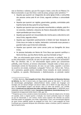 mas as famintas e sedentas, que por Ele urgem e lutam, como diz em Mateus 5.6:
Bem-aventurados os que têm fome e sede de justiça, porque serão satisfeitos.”17
    ● Aquelas que querem ser integrantes da santa Igreja Cristã, a comunhão
       das pessoas santas pela fé em Cristo, segundo confessa a comunidade
       cristã;
    ● Aquelas que querem ser regidas, governadas, guiadas, controladas pelo
       Espírito Santo de Deus pela fé na Sua Palavra;
    ● Aquelas que querem que seus pecados reconhecidos e odiados, pela fé e
       no concreto, mediante a diaconia da Palavra (διακονίᾳ τοῦ λόγου), nele
       sejam perdoados por Jesus Cristo;
    ● Aquelas que querem ser ressuscitadas dos mortos para a vida eterna com
       Jesus Cristo, segundo crêem;
    ● Aquelas que respondem positivamente à Ordem de fazer discípulos de
       Cristo Jesus em todas as nações, batizando e ensinando essas pessoas a
       guardar tudo o que Cristo tem ordenado;
     ● Aquelas que querem viver como servas junto ao Evangelho de Jesus
       Cristo;
    ● As pessoas batizadas em Nome do Trino Deus que querem santificar o
       Nome de Deus, que Seu Reino Venha, que Sua Vontade se faça.18
    Mas, em relacionando quem seriam, de modo concreto, os μαθητὴς, hoje, já
se têm solucionado e resolvido, de uma vez por todas, o mau uso do sacramento?
Não. Em absoluto, não. E, em relacionando alguns pontos que caracterizam
μαθητὴς, como fizemos, já teremos relacionado e lançado todas as bases para a
ministração correta do Sacramento, de uma vez por todas, segundo o ouvimos
na assertiva em estudo, meditação e pregação? Talvez sim. Talvez não. Talvez,
até o pioramos, quando pontos elencados forem tomados de modo normativo
e legalista, ou quando, libertinamente e diabolicamente, se pretende manter


17 LUTERO, Martinho. Pelo Evangelho de Cristo. Obras Selecionadas de Momentos Decisivos 
da  Reforma. Pg. 258. O mesmo texto, em língua alemã, pode ser lido assim: “Er will nicht
die überdrüssigen, gleichgültigen, selbstzufriedenen Seelen, sondern die hungrigen und
durstigen, die sich danach drängen und darum reiβen, wie Er Matth 5,6 sagt: Selig sind, die
nach der Gerechtigkeit hungern und dürsten, denn sie sollen satt werden”, em: LUTHER,
Martin. Ermahnung zum Sakrament des Leibes und Blutes unseres Herrn. In: BEINTKER, Horst;
JUNGHANS, Helmar; KIRCHNER, Hubert. Sacramente, Gottesdienst, Gemeindeordnung. Berlin:
Evangelische Verlagsanstalt GmbH, Band 3, 1981, pgs. 141.
18 Propomos que se leia e estude os textos mencionados nas notas de rodapé acima. Os textos

em questão, tanto o original quanto a tradução, nos trazem profundas bases em relação
ao que foi relacionado; e, com certeza, muitos outros aspectos não referidos nos pontos
elencados podem ser agregados, sem medo, resguardado, é claro, uma normatização legalista
de quem seriam μαθητὴς aquém da pregação de Cristo. Ora, é pela pregação do Cristo
Crucificado que as pessoas discípulas são conhecidas e dadas a conhecer, pela fé, mediante o
Agir do Espírito Santo.
 