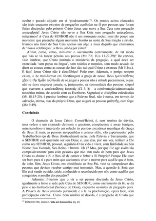 oculto o pecado alojado em si ‘piedosamente’19. Os pontos acima elencados
são úteis enquanto extratos de pregações acolhidas na fé por pessoas que foram
feitas discípulas pelo próprio Cristo Jesus que serve a Sua Ceia com pregação
antecedente! Jesus Cristo não serve a Sua Ceia sem pregação antecedente,
reiteramos! A Ceia do SENHOR não é um momento social, nem tão pouco um
momento que preenche algum momento bonito na noite da Sua traição e prisão.
Iríamos nós fazer de Sua Ceia apenas um algo a mais daquilo que chamamos
de ‘nossa celebração’, a Deus, ainda por cima?
    Afinal, como, então, ministrar o sacramento corretamente, de tal modo
que não se vá lançar pérolas aos porcos (Mt 7.6; 1Co 11.27,29)? De certeza,
vale lembrar, que Cristo instituiu o ministério da pregação, a qual deve ser
exercitada ‘sem papas na língua’, sem rodeios e meneios, sem medo acuado de
dizer as cousas como as cousas de fato são, tal qual Cristo a exerceu (Mt 5.1ss.).
É fato! Jesus Cristo não é aletofóbico! Pode crer. Ademais, o perigo sempre
existe, o de transformar em libertinagem a graça de nosso Deus (μετατιθέντες
χάριτα τὴν ἡμῶν τοῦ θεοῦ) de se julgar a pessoa não a atitude pecaminosa, o que
não se deve esquecer jamais; e, justamente, na comunidade das pessoas κλητοί
que exercem a νουθετοῦντες ἑαυτούς (Cl 3.16 – a confrontação/admoestação
noutética mútua, de acordo com as Escrituras Sagradas) e disciplina eclesiástica
(Mt 18.15-20), é preciso lembrar que a Palavra final, não é nossa, em termos de
salvação, eterna, mas do próprio Deus, que salgará as pessoas μαθητὴς, com fogo
(Mc 9.49).

Concluindo

       O chamado de Jesus Cristo: Comei/Bebei, é, sem sombra de dúvida,
uma ordem e um chamado clemente e gracioso, complacente e assaz benigno,
misericordioso e imerecido em relação às pessoas pecadoras mendigas da Graça
de Deus. E mais, as pessoas arrependidas e crentes nEle, vão experimentar pelo
Trabalho/Serviço de Deus (Gottesdienst) nelas, pela Palavra e Sacramento, que
o SENHOR está querendo ser seu Deus; e, que elas, por sua vez, tenham a Ele
como seu SENHOR, pessoal, seguindo-O na vida e viver, com fidelidade ao Seu
Nome, Sua Vontade, Seu Reino. Hmmm. Uh é? Mas, por que Ele age assim tão
compassivamente para com pessoas que não tem nada de bom para que Jesus
Cristo as chame a Si e lhes dê de comer e beber a Si Próprio? Porque Ele quer
ser bom para ti e para mim que aceitamos viver e morrer para aquEle que é bom,
de todo. Sim, Jesus Cristo, em obediência ao Seu Pai, veio se compadecer das
pessoas que deviam receber castigo mui tremendo. Mas, a questão é: Será que
Ele está sendo ouvido, crido, conhecido e reconhecido por nós como aquEle que
conquistou o perdão dos pecados?
       Ademais, frisamos que o vir a ser pessoa discípula de Jesus Cristo,
igualmente a fome e sede pela Ceia do SENHOR, como sacramento da fé, se dá
pelo e no Gottesdienst (Serviço de Deus), enquanto ouvintes da pregação pura.
A Palavra de Deus ensinada puramente e a fé na proclamação, opera tudo, sem
participação externa. Claro. Sem sombra de dúvida, é a pregação de Cristo que
19 BONHOEFFER, Dietrich. Vida em Comunhão. Pg. 29.
 