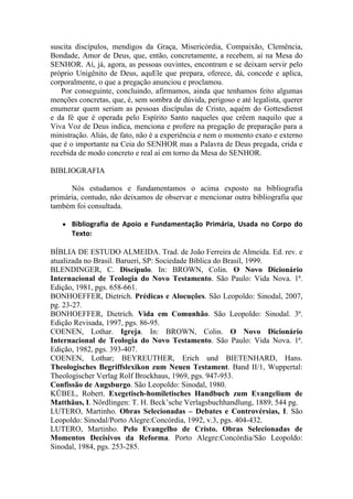 suscita discípulos, mendigos da Graça, Misericórdia, Compaixão, Clemência,
Bondade, Amor de Deus, que, então, concretamente, a recebem, aí na Mesa do
SENHOR. Aí, já, agora, as pessoas ouvintes, encontram e se deixam servir pelo
próprio Unigênito de Deus, aquEle que prepara, oferece, dá, concede e aplica,
corporalmente, o que a pregação anunciou e proclamou.
   Por conseguinte, concluindo, afirmamos, ainda que tenhamos feito algumas
menções concretas, que, é, sem sombra de dúvida, perigoso e até legalista, querer
enumerar quem seriam as pessoas discípulas de Cristo, aquém do Gottesdienst
e da fé que é operada pelo Espírito Santo naqueles que crêem naquilo que a
Viva Voz de Deus indica, menciona e profere na pregação de preparação para a
ministração. Aliás, de fato, não é a experiência e nem o momento exato e externo
que é o importante na Ceia do SENHOR mas a Palavra de Deus pregada, crida e
recebida de modo concreto e real aí em torno da Mesa do SENHOR.

BIBLIOGRAFIA

      Nós estudamos e fundamentamos o acima exposto na bibliografia
primária, contudo, não deixamos de observar e mencionar outra bibliografia que
também foi consultada.

   ●   Bibliografia  de  Apoio  e  Fundamentação  Primária,  Usada  no  Corpo  do 
       Texto:
 
BÍBLIA DE ESTUDO ALMEIDA. Trad. de João Ferreira de Almeida. Ed. rev. e
atualizada no Brasil. Barueri, SP: Sociedade Bíblica do Brasil, 1999.
BLENDINGER, C. Discípulo. In: BROWN, Colin. O Novo Dicionário
Internacional de Teologia do Novo Testamento. São Paulo: Vida Nova. 1ª.
Edição, 1981, pgs. 658-661.
BONHOEFFER, Dietrich. Prédicas e Alocuções. São Leopoldo: Sinodal, 2007,
pg. 23-27.
BONHOEFFER, Dietrich. Vida em Comunhão. São Leopoldo: Sinodal. 3ª.
Edição Revisada, 1997, pgs. 86-95.
COENEN, Lothar. Igreja. In: BROWN, Colin. O Novo Dicionário
Internacional de Teologia do Novo Testamento. São Paulo: Vida Nova. 1ª.
Edição, 1982, pgs. 393-407.
COENEN, Lothar; BEYREUTHER, Erich und BIETENHARD, Hans.
Theologisches Begriffslexikon zum Neuen Testament. Band II/1, Wuppertal:
Theologischer Verlag Rolf Brockhaus, 1969, pgs. 947-953.
Confissão de Augsburgo. São Leopoldo: Sinodal, 1980.
KÜBEL, Robert. Exegetisch-homiletisches Handbuch zum Evangelium de
Matthäus, I. Nördlingen: T. H. Beck’sche Verlagsbuchhandlung, 1889, 544 pg.
LUTERO, Martinho. Obras Selecionadas – Debates e Controvérsias, I. São
Leopoldo: Sinodal/Porto Alegre:Concórdia, 1992, v.3, pgs. 404-432.
LUTERO, Martinho. Pelo Evangelho de Cristo. Obras Selecionadas de
Momentos Decisivos da Reforma. Porto Alegre:Concórdia/São Leopoldo:
Sinodal, 1984, pgs. 253-285.
 