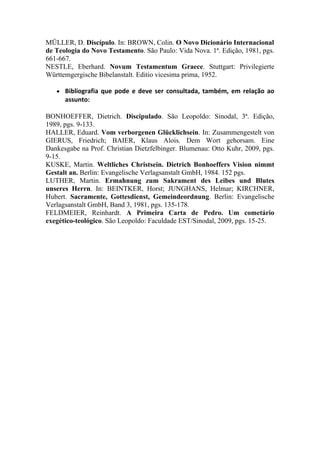 MÜLLER, D. Discípulo. In: BROWN, Colin. O Novo Dicionário Internacional
de Teologia do Novo Testamento. São Paulo: Vida Nova. 1ª. Edição, 1981, pgs.
661-667.
NESTLE, Eberhard. Novum Testamentum Graece. Stuttgart: Privilegierte
Württemgergische Bibelanstalt. Editio vicesima prima, 1952.

   ●   Bibliografia  que  pode  e  deve  ser  consultada,  também,  em  relação  ao 
       assunto:
 
BONHOEFFER, Dietrich. Discipulado. São Leopoldo: Sinodal, 3ª. Edição,
1989, pgs. 9-133.
HALLER, Eduard. Vom verborgenen Glücklichsein. In: Zusammengestelt von
GIERUS, Friedrich; BAIER, Klaus Alois. Dem Wort gehorsam. Eine
Dankesgabe na Prof. Christian Dietzfelbinger. Blumenau: Otto Kuhr, 2009, pgs.
9-15.
KUSKE, Martin. Weltliches Christsein. Dietrich Bonhoeffers Vision nimmt
Gestalt an. Berlin: Evangelische Verlagsanstalt GmbH, 1984. 152 pgs.
LUTHER, Martin. Ermahnung zum Sakrament des Leibes und Blutes
unseres Herrn. In: BEINTKER, Horst; JUNGHANS, Helmar; KIRCHNER,
Hubert. Sacramente, Gottesdienst, Gemeindeordnung. Berlin: Evangelische
Verlagsanstalt GmbH, Band 3, 1981, pgs. 135-178.
FELDMEIER, Reinhardt. A Primeira Carta de Pedro. Um cometário
exegético-teológico. São Leopoldo: Faculdade EST/Sinodal, 2009, pgs. 15-25.
 