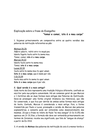Explicação sobre a frase do Evangelho:
                           “tomai e comei, isto é o meu corpo”

1. Vejamos primeiramente um comparativo entre as quatro versões das
palavras da instituição referentes ao pão:

Mateus 26.26
Λάβετε φάγετε, τοΰτό εστιν το σωμά μου
labete fagete touto estin to swma mou
Tomai, comei; isto é o meu corpo.   
Marcos 14.22
labete touto estin to swma mou
Tomai; isto é o meu corpo.
Lucas 22.19
touto estin to swma mou to uper umwn
Isto é o meu corpo, que é dado por vós.
1 Co 11.24
touto mou estin to swma to uper umwn
Isto é o meu corpo que é por vós.

2. Qual versão é a mais antiga?
Cada texto da Ceia representa uma tradição litúrgica diferente, confiado ao
escritor pela sua própria comunidade. Há um consenso geral de que Marcos
e 1 Coríntios são as duas formas mais antigas das Palavras da Instituição.
Deve-se pressupor uma forma original Aramaica (ou Hebraica), que não
foi conservada, e que fica por detrás de ambas estas formas mais antigas
do texto. Contudo, Marcos é considerado o mais antigo. Pois, a forma
transmitida por Paulo e Lucas, pressupõe a versão de Marcos das palavras
explanatórias, e somente pode ser entendida como desenvolvimento das
mesmas. Já que a frase no relato de Paulo “no meu sangue” (1 Co 11.25) não
aparece em Jr 31.31ss, a formula não deve ser entendida primariamente em
termos de Jeremias; recebe seu significado, que fala do “sangue da aliança”
a partir de Ex 24.8.

3. A versão de Mateus das palavras da instituição da ceia é a menos tardia e
 
