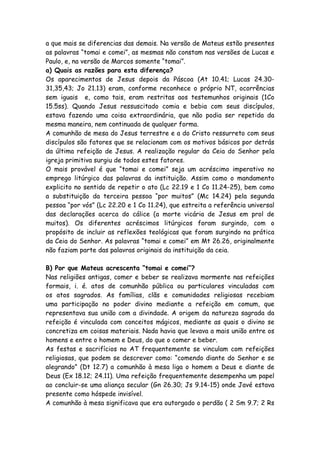 a que mais se diferencias das demais. Na versão de Mateus estão presentes
as palavras “tomai e comei”, as mesmas não constam nas versões de Lucas e
Paulo, e, na versão de Marcos somente “tomai”.
a) Quais as razões para esta diferença?
Os aparecimentos de Jesus depois da Páscoa (At 10.41; Lucas 24.30-
31,35,43; Jo 21.13) eram, conforme reconhece o próprio NT, ocorrências
sem iguais e, como tais, eram restritas aos testemunhos originais (1Co
15.5ss). Quando Jesus ressuscitado comia e bebia com seus discípulos,
estava fazendo uma coisa extraordinária, que não podia ser repetida da
mesma maneira, nem continuada de qualquer forma.
A comunhão de mesa do Jesus terrestre e a do Cristo ressurreto com seus
discípulos são fatores que se relacionam com os motivos básicos por detrás
da última refeição de Jesus. A realização regular da Ceia do Senhor pela
igreja primitiva surgiu de todos estes fatores.
O mais provável é que “tomai e comei” seja um acréscimo imperativo no
emprego litúrgico das palavras da instituição. Assim como o mandamento
explicito no sentido de repetir o ato (Lc 22.19 e 1 Co 11.24-25), bem como
a substituição da terceira pessoa “por muitos” (Mc 14.24) pela segunda
pessoa “por vós” (Lc 22.20 e 1 Co 11.24), que estreita a referência universal
das declarações acerca do cálice (a morte vicária de Jesus em prol de
muitos). Os diferentes acréscimos litúrgicos foram surgindo, com o
propósito de incluir as reflexões teológicas que foram surgindo na prática
da Ceia do Senhor. As palavras “tomai e comei” em Mt 26.26, originalmente
não faziam parte das palavras originais da instituição da ceia.

B) Por que Mateus acrescenta “tomai e comei”?
Nas religiões antigas, comer e beber se realizava mormente nas refeições
formais, i. é. atos de comunhão pública ou particulares vinculadas com
os atos sagrados. As famílias, clãs e comunidades religiosas recebiam
uma participação no poder divino mediante a refeição em comum, que
representava sua união com a divindade. A origem da natureza sagrada da
refeição é vinculada com conceitos mágicos, mediante as quais o divino se
concretiza em coisas materiais. Nada havia que levava a mais união entre os
homens e entre o homem e Deus, do que o comer e beber.
As festas e sacrifícios no AT frequentemente se vinculam com refeições
religiosas, que podem se descrever como: “comendo diante do Senhor e se
alegrando” (Dt 12.7) a comunhão à mesa liga o homem a Deus e diante de
Deus (Ex 18.12; 24.11). Uma refeição frequentemente desempenha um papel
ao concluir-se uma aliança secular (Gn 26.30; Js 9.14-15) onde Javé estava
presente como hóspede invisível.
A comunhão à mesa significava que era outorgado o perdão ( 2 Sm 9.7; 2 Rs
 