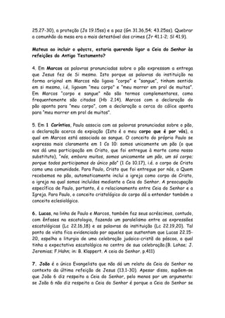 25.27-30), a proteção (Js 19.15ss) e a paz (Gn 31.36,54; 43.25ss). Quebrar
a comunhão da mesa era o mais detestável dos crimes (Jr 41.1-2; Sl 41.9).

Mateus ao incluir o φάγετε, estaria querendo ligar a Ceia do Senhor às
refeições do Antigo Testamento?

4. Em Marcos as palavras pronunciadas sobre o pão expressam a entrega
que Jesus fez de Si mesmo. Isto porque as palavras da instituição na
forma original em Marcos não ligava “corpo” e “sangue”, tinham sentido
em si mesmo, i.é, ligavam “meu corpo” e “meu morrer em prol de muitos”.
Em Marcos “corpo e sangue” não são termos complementares, como
frequentemente são citados (Hb 2.14). Marcos com a declaração do
pão aponta para “meu corpo”, com a declaração a cerca do cálice aponta
para “meu morrer em prol de muitos”.

5. Em 1 Coríntios, Paulo associa com as palavras pronunciadas sobre o pão,
a declaração acerca da expiação (Isto é o meu corpo que é por vós), a
qual em Marcos está associada ao sangue. O conceito do próprio Paulo se
expressa mais claramente em 1 Co 10: somos unicamente um pão (o que
nos dá uma participação em Cristo, que foi entregue à morte como nosso
substituto), “nós, embora muitos, somos unicamente um pão, um só corpo;
porque todos participamos do único pão” (1 Co 10.17), i.é. o corpo de Cristo
como uma comunidade. Para Paulo, Cristo que foi entregue por nós, a Quem
recebemos no pão, automaticamente inclui a igreja como corpo de Cristo,
a igreja na qual somos incluídos mediante a Ceia do Senhor. A preocupação
específica de Paulo, portanto, é o relacionamento entre Ceia do Senhor e a
Igreja. Para Paulo, o conceito cristológico do corpo dá a entender também o
conceito eclesiológico.

6. Lucas, na linha de Paulo e Marcos, também faz seus acréscimos, contudo,
com ênfases na escatologia, fazendo um paralelismo entre as expressões
escatológicas (Lc 22.16,18) e as palavras da instituição (Lc 22.19,20). Tal
ponto de vista fica evidenciado por aqueles que sustentam que Lucas 22.15-
20, espelha a liturgia de uma celebração judaico-cristã da páscoa, a qual
tinha a expectativa escatológica no centro de sua celebração.(B. Lohse; J.
Jeremias; F.Hahn; in: B. Klappert. A ceia do Senhor. p.411)

7. João é o único Evangelista que não dá um relato da Ceia do Senhor no
contexto da última refeição de Jesus (13.1-30). Apesar disso, supõem-se
que João 6 diz respeito a Ceia do Senhor, pelo menos por um argumento:
se João 6 não diz respeito a Ceia do Senhor é porque a Ceia do Senhor se
 