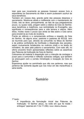 lutar para que novamente as pessoas tivessem acesso livre e
espontâneo ao Sacramento do Altar e assim pudessem usufruir de
seus benefícios.
Também em nossos dias, grande parte das pessoas despreza o
sacramento. Mostra-se alheia e indiferente com o mandamento de
Cristo. Isto se deve, principalmente, ao fato de que pregadores/as
pouco, ou quase nada, pregam sobre a dádiva da Ceia do Senhor,
seus benefícios e malefícios, sua centralidade no Evangelho, seu
significado e conseqüências para a vida terrena e eterna. Além
disso, muitas vezes o pouco que ainda se fala sobre a Ceia serve
para encobri-la ao invés de revelá-la.
Frente ao silêncio e a compreensão errônea a respeito da Ceia
do Senhor, há alguns anos, pastores e pastoras da IECLB, vem
se reunindo para que, através da comunhão na Mesa do Senhor
e da prática confortante da Confissão e Absolvição dos pecados,
sejam mutuamente fortalecidos na vivência cristã e na tarefa do
ministério, de zelar pela palavra e sacramentos. Com este afã, no
último encontro foram apresentadas reflexões sobre as assertivas
das Palavras da Instituição da Ceia do Senhor.
Colocamos tal material à disposição com a intenção de contagiar e
puxar para a comunhão e reflexão outros/as colegas, que também
se preocupam com a correta ministração e recepção da Ceia do
Senhor.
Esperamos ajudar na caminhada que não nos pertence, mas que
pertence tão somente àquele que nos inclui em tão maravilhosa e
séria tarefa.




                          Sumário




1º texto:
      A importância da formulação inicial das Palavras da
      Instituição: “O Senhor Jesus, na noite em que foi traído /
      entregue” (apenas em 1 Co 11.23b). Autor: Albérico Baeske
 