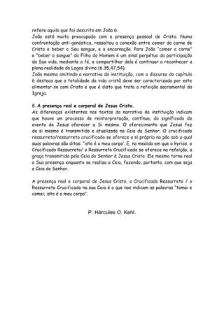 refere aquilo que foi descrito em João 6.
João está muito preocupado com a presença pessoal de Cristo. Numa
confrontação anti-gonóstica, ressaltou a conexão entre comer da carne de
Cristo e beber o Seu sangue, e a encarnação. Para João “comer a carne”
e “beber o sangue” do Filho do Homem é um sinal perpétuo da participação
da Sua vida, mediante a fé, e compartilhar dela é continuar a reconhecer a
plena realidade do Logos divino (6.35,47,54).
João mesmo omitindo a narrativa da instituição, com o discurso do capítulo
6 destaca que a totalidade da vida cristã deve ser caracterizada por este
alimentar-se com Cristo e que é disto que trata a refeição sacramental da
Igreja.

8. A presença real e corporal de Jesus Cristo.
As diferenças existentes nos textos da narrativa da instituição indicam
que houve um processo de reinterpretação, contínua, do significado do
evento de Jesus oferecer a Si mesmo. O oferecimento que Jesus fez
de si mesmo é transmitido e atualizado na Ceia do Senhor. O crucificado
ressurreto/ressurreto crucificado se oferece a si próprio no pão sob o qual
suas palavras são ditas: “isto é o meu corpo’. E, na medida em que o kyrios, o
Crucificado Ressurreto/ o Ressurreto Crucificado se oferece na refeição, a
graça transmitida pela Ceia do Senhor é Jesus Cristo. Ele mesmo torna real
a Sua presença enquanto se realiza a Ceia, fazendo, portanto, com que seja
a Ceia do Senhor.

A presença real e corporal de Jesus Cristo, o Crucificado Ressurreto / o
Ressurreto Crucificado na sua Ceia é o que nos indicam as palavras “tomai e
comei; isto é o meu corpo”.



                           P. Hércules O. Kehl.
 
