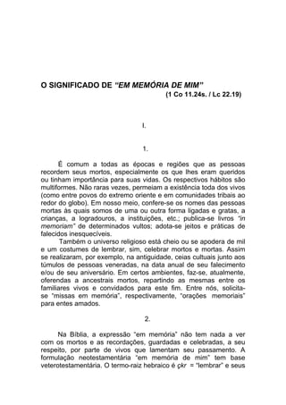 O SIGNIFICADO DE “EM MEMÓRIA DE MIM”
                                         (1 Co 11.24s. / Lc 22.19)



                                 I.


                                 1.

      É comum a todas as épocas e regiões que as pessoas
recordem seus mortos, especialmente os que lhes eram queridos
ou tinham importância para suas vidas. Os respectivos hábitos são
multiformes. Não raras vezes, permeiam a existência toda dos vivos
(como entre povos do extremo oriente e em comunidades tribais ao
redor do globo). Em nosso meio, confere-se os nomes das pessoas
mortas às quais somos de uma ou outra forma ligadas e gratas, a
crianças, a logradouros, a instituições, etc.; publica-se livros “in
memoriam” de determinados vultos; adota-se jeitos e práticas de
falecidos inesquecíveis.
       Também o universo religioso está cheio ou se apodera de mil
e um costumes de lembrar, sim, celebrar mortos e mortas. Assim
se realizaram, por exemplo, na antiguidade, ceias cultuais junto aos
túmulos de pessoas veneradas, na data anual de seu falecimento
e/ou de seu aniversário. Em certos ambientes, faz-se, atualmente,
oferendas a ancestrais mortos, repartindo as mesmas entre os
familiares vivos e convidados para este fim. Entre nós, solicita-
se “missas em memória”, respectivamente, “orações memoriais”
para entes amados.

                                  2.

      Na Bíblia, a expressão “em memória” não tem nada a ver
com os mortos e as recordações, guardadas e celebradas, a seu
respeito, por parte de vivos que lamentam seu passamento. A
formulação neotestamentária “em memória de mim” tem base
veterotestamentária. O termo-raiz hebraico é çkr = “lembrar” e seus
 